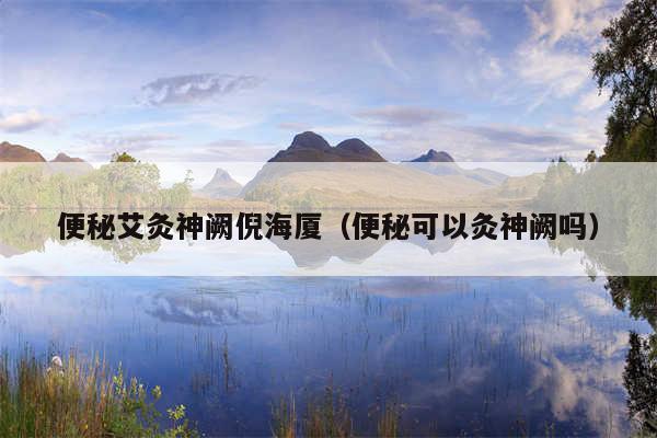 便秘艾灸神阙倪海厦（便秘可以灸神阙吗）