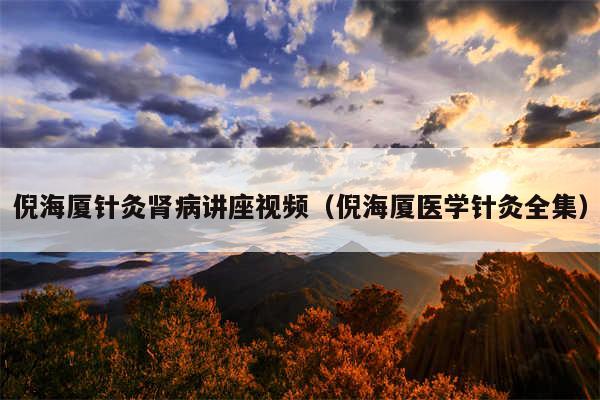 倪海厦针灸肾病讲座视频（倪海厦医学针灸全集）