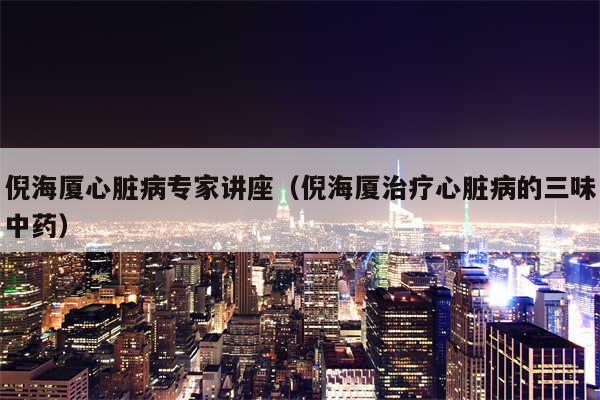 倪海厦心脏病专家讲座（倪海厦治疗心脏病的三味中药）