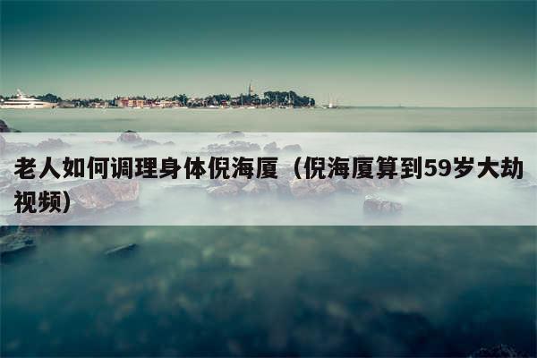 老人如何调理身体倪海厦（倪海厦算到59岁大劫视频）