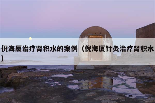 倪海厦治疗肾积水的案例（倪海厦针灸治疗肾积水）