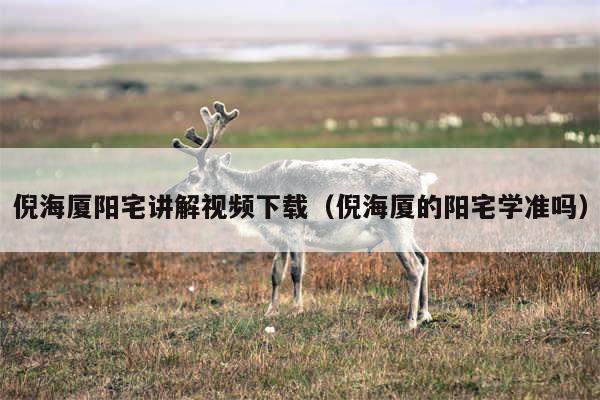 倪海厦阳宅讲解视频下载（倪海厦的阳宅学准吗）