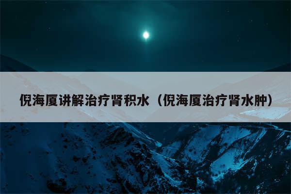 倪海厦讲解治疗肾积水（倪海厦治疗肾水肿）