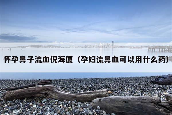 怀孕鼻子流血倪海厦（孕妇流鼻血可以用什么药）
