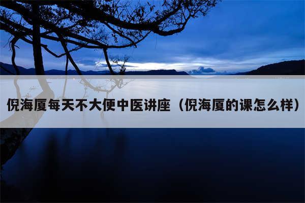 倪海厦每天不大便中医讲座（倪海厦的课怎么样）