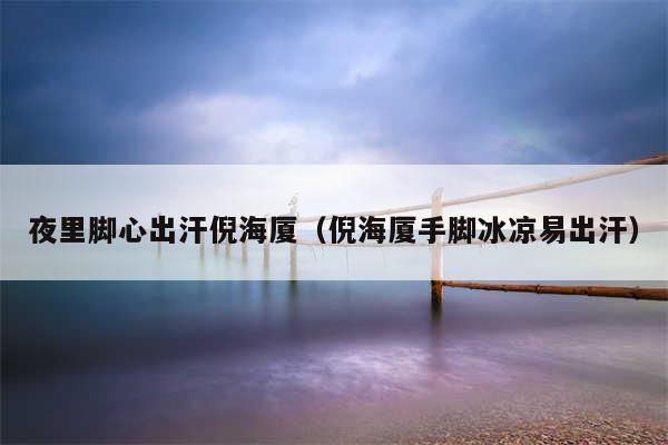 夜里脚心出汗倪海厦（倪海厦手脚冰凉易出汗）