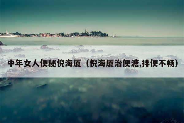 中年女人便秘倪海厦（倪海厦治便溏,排便不畅）