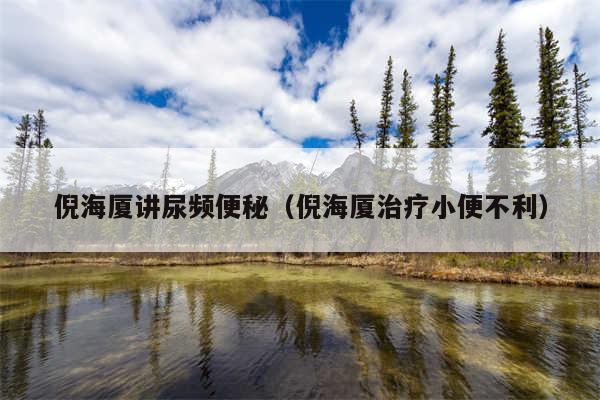 倪海厦讲尿频便秘（倪海厦治疗小便不利）