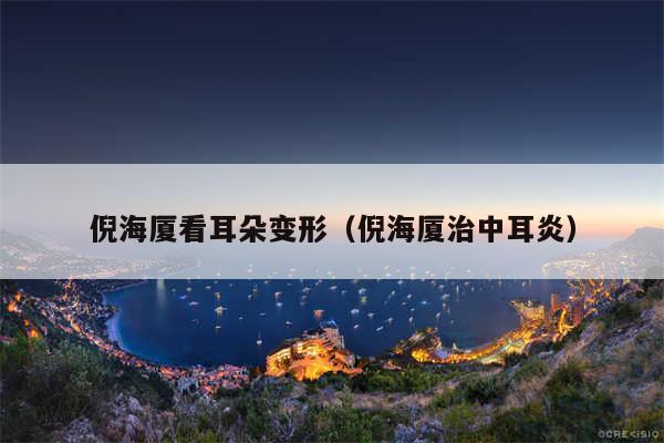 倪海厦看耳朵变形(倪海厦治中耳炎)