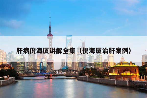 肝病倪海厦讲解全集(倪海厦治肝案例)