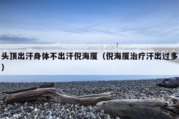 头顶出汗身体不出汗倪海厦(倪海厦治疗汗出过多)