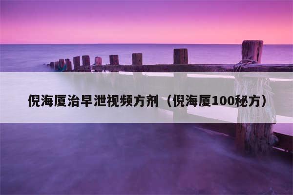 倪海厦治早泄视频方剂（倪海厦100秘方）