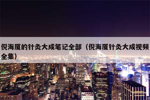 倪海厦的针灸大成笔记全部（倪海厦针灸大成视频全集）