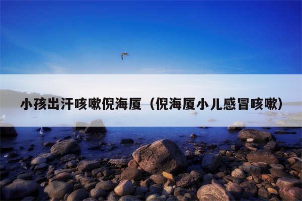 小孩出汗咳嗽倪海厦（倪海厦小儿感冒咳嗽）