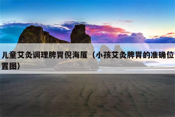 儿童艾灸调理脾胃倪海厦(小孩艾灸脾胃的准确位置图)