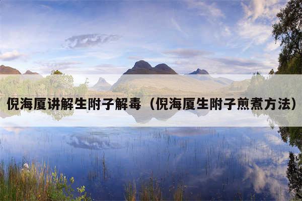 倪海厦讲解生附子解毒(倪海厦生附子煎煮方法)