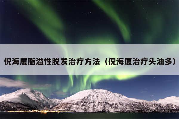 倪海厦脂溢性脱发治疗方法（倪海厦治疗头油多）