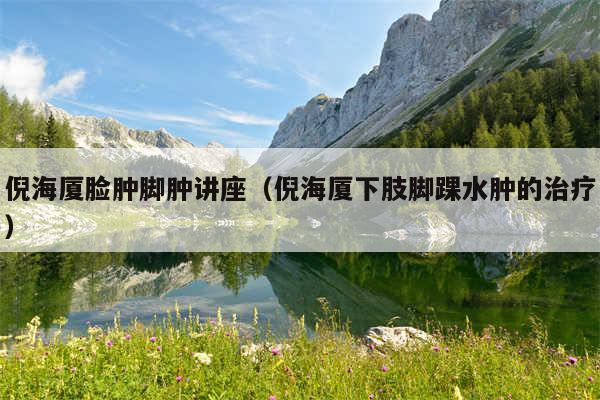 倪海厦脸肿脚肿讲座(倪海厦下肢脚踝水肿的治疗)