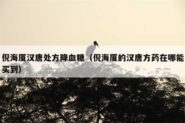 倪海厦汉唐处方降血糖(倪海厦的汉唐方药在哪能买到)