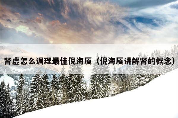 肾虚怎么调理最佳倪海厦（倪海厦讲解肾的概念）