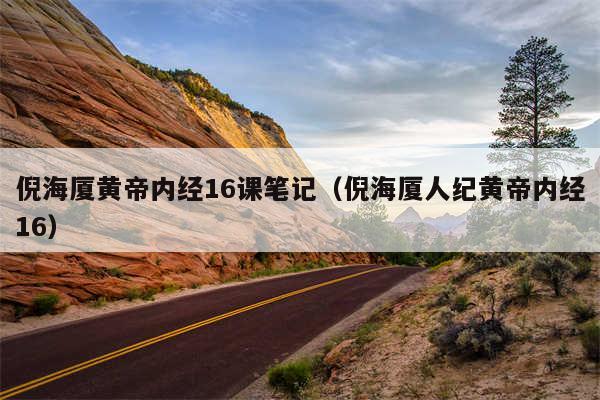 倪海厦黄帝内经16课笔记(倪海厦人纪黄帝内经16)