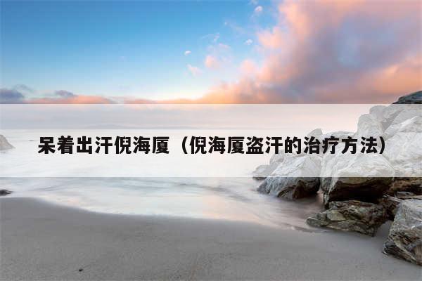 呆着出汗倪海厦(倪海厦盗汗的治疗方法)