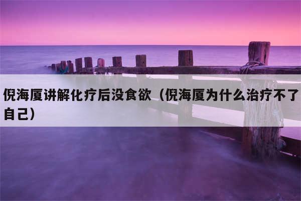 倪海厦讲解化疗后没食欲(倪海厦为什么治疗不了自己)