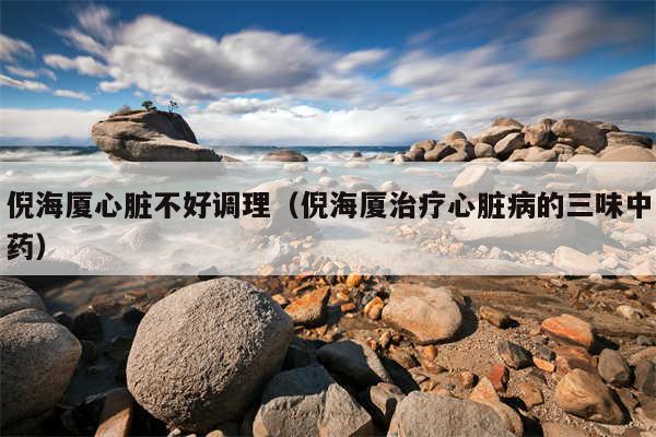 倪海厦心脏不好调理（倪海厦治疗心脏病的三味中药）