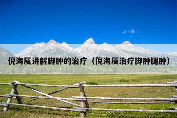 倪海厦讲解脚肿的治疗(倪海厦治疗脚肿腿肿)