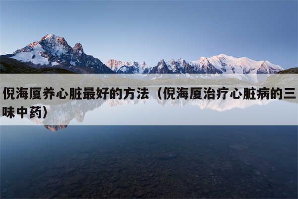 倪海厦养心脏最好的方法（倪海厦治疗心脏病的三味中药）
