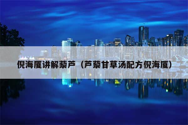 倪海厦讲解藜芦(芦藜甘草汤配方倪海厦)