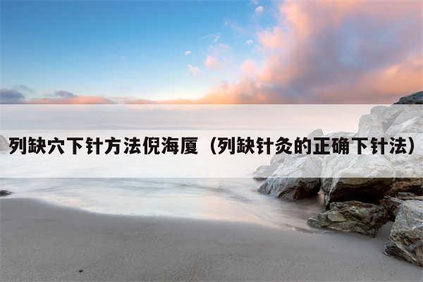 列缺穴下针方法倪海厦（列缺针灸的正确下针法）