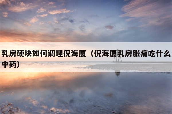 乳房硬块如何调理倪海厦（倪海厦乳房胀痛吃什么中药）