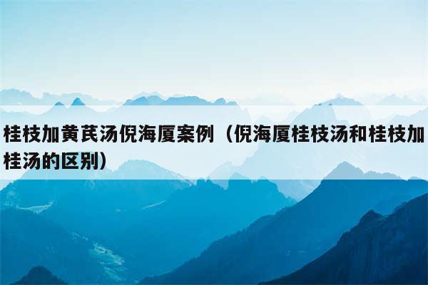 桂枝加黄芪汤倪海厦案例(倪海厦桂枝汤和桂枝加桂汤的区别)