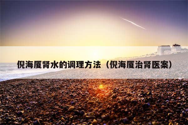 倪海厦肾水的调理方法(倪海厦治肾医案)
