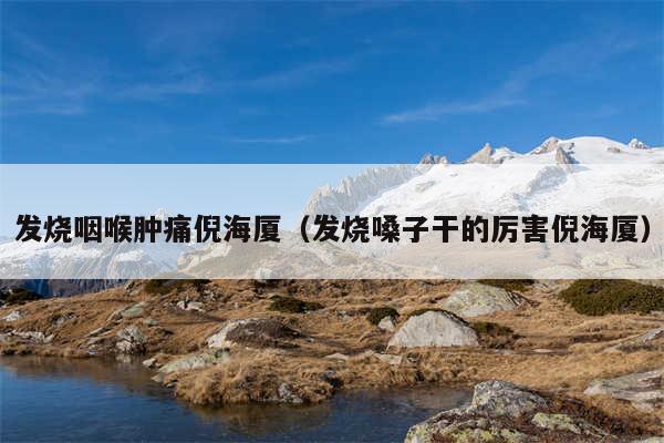 发烧咽喉肿痛倪海厦(发烧嗓子干的厉害倪海厦)