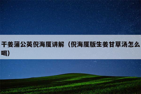 干姜蒲公英倪海厦讲解(倪海厦版生姜甘草汤怎么喝)