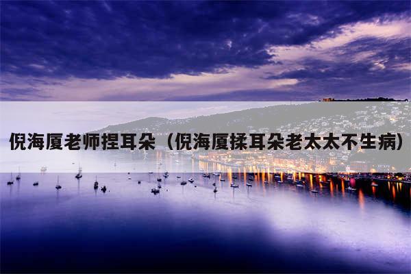 倪海厦老师捏耳朵（倪海厦揉耳朵老太太不生病）