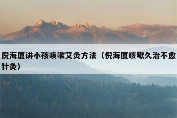 倪海厦讲小孩咳嗽艾灸方法(倪海厦咳嗽久治不愈针灸)
