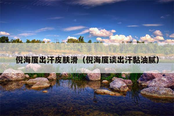 倪海厦出汗皮肤滑(倪海厦谈出汗黏油腻)